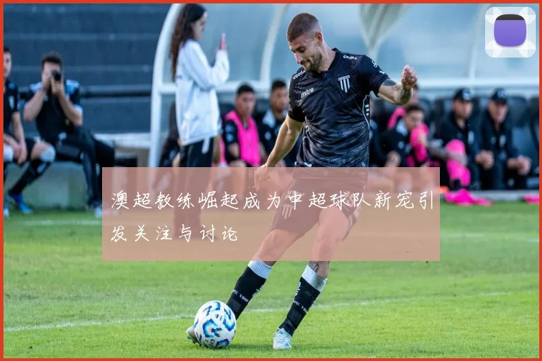 澳超教练崛起成为中超球队新宠引发关注与讨论