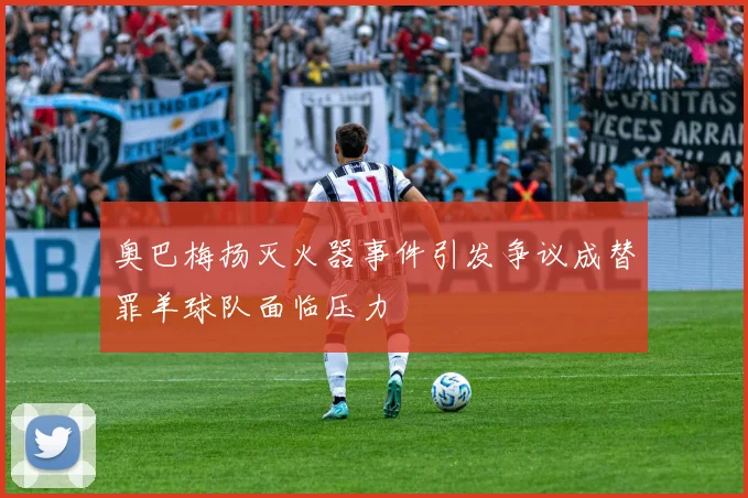 奥巴梅扬灭火器事件引发争议成替罪羊球队面临压力