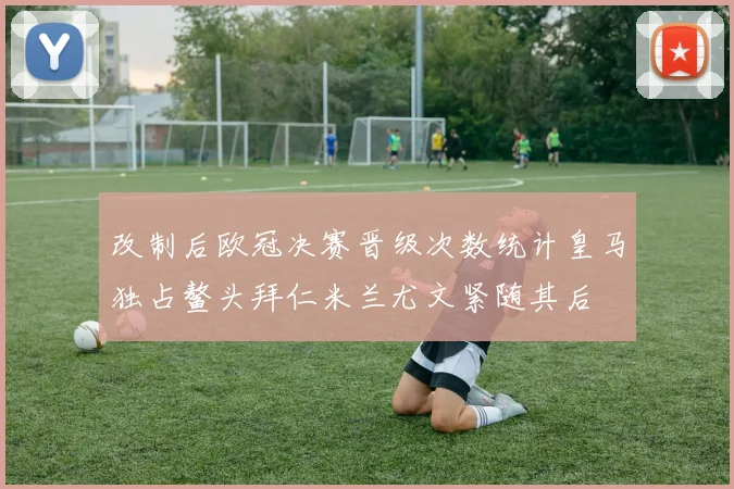 改制后欧冠决赛晋级次数统计皇马独占鳌头拜仁米兰尤文紧随其后