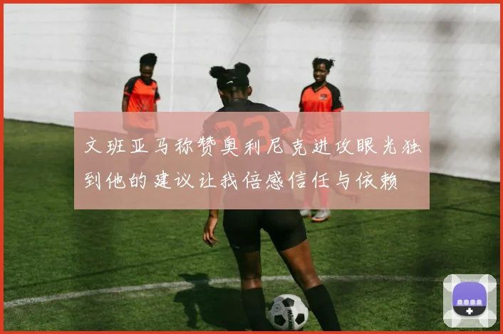文班亚马称赞奥利尼克进攻眼光独到他的建议让我倍感信任与依赖