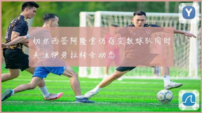 切尔西签阿隆索仍存变数球队同时关注伊劳拉转会动态