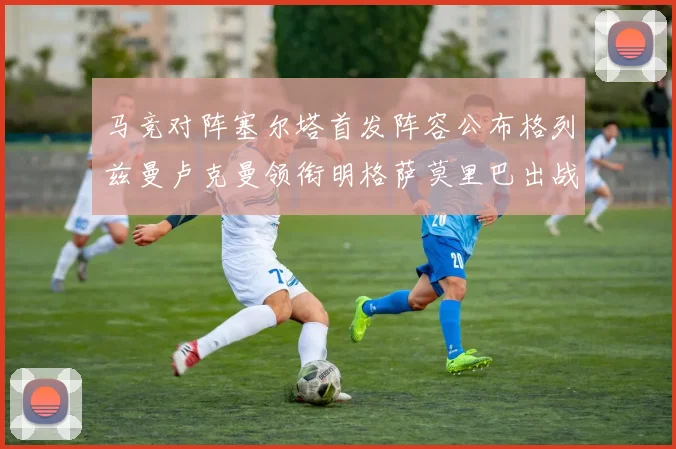 马竞对阵塞尔塔首发阵容公布格列兹曼卢克曼领衔明格萨莫里巴出战