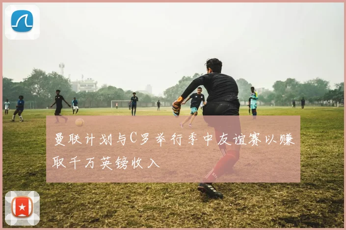 曼联计划与C罗举行季中友谊赛以赚取千万英镑收入