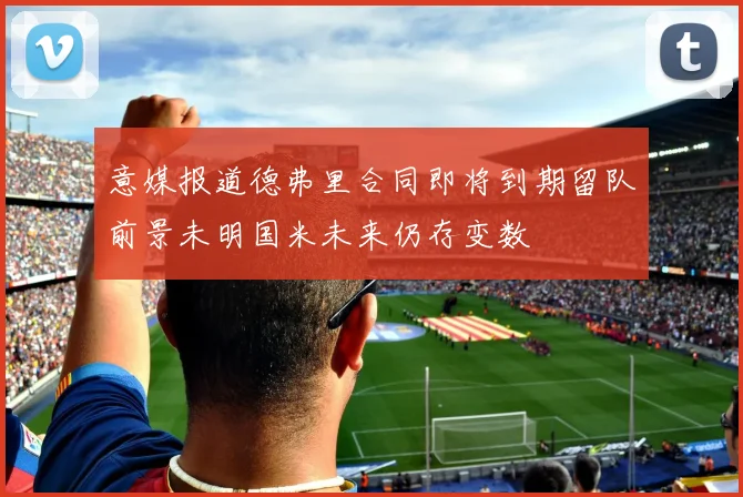 意媒报道德弗里合同即将到期留队前景未明国米未来仍存变数