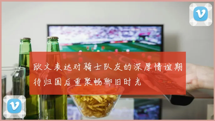 欧文表达对骑士队友的深厚情谊期待归国后重聚畅聊旧时光