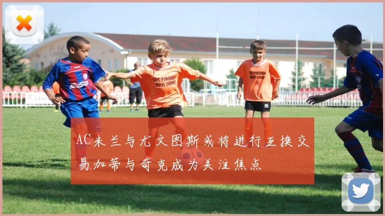 AC米兰与尤文图斯或将进行互换交易加蒂与奇克成为关注焦点