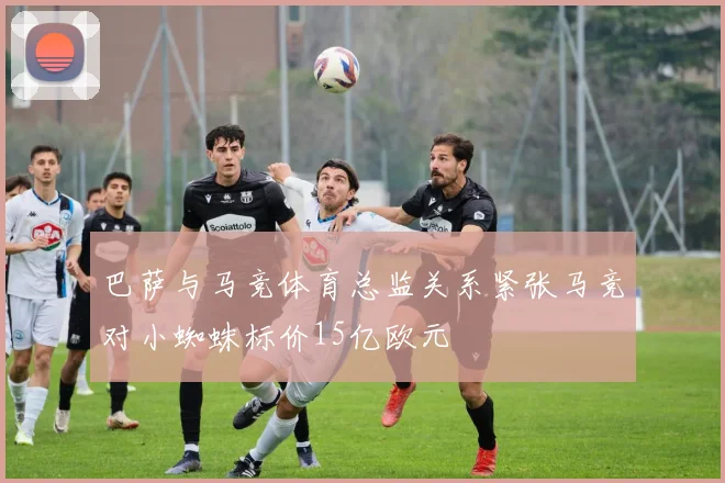 巴萨与马竞体育总监关系紧张马竞对小蜘蛛标价15亿欧元