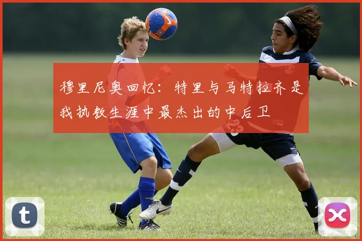 穆里尼奥回忆：特里与马特拉齐是我执教生涯中最杰出的中后卫