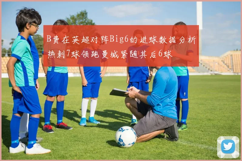 B费在英超对阵Big6的进球数据分析热刺7球领跑曼城紧随其后6球
