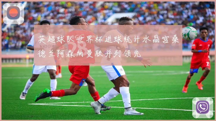 英超球队世界杯进球统计水晶宫桑德兰阿森纳曼联并列领先