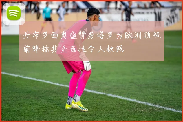 丹布罗西奥盛赞劳塔罗为欧洲顶级前锋称其全面性令人钦佩