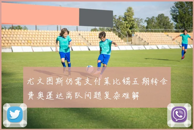 尤文图斯仍需支付莱比锡五期转会费奥蓬达离队问题复杂难解