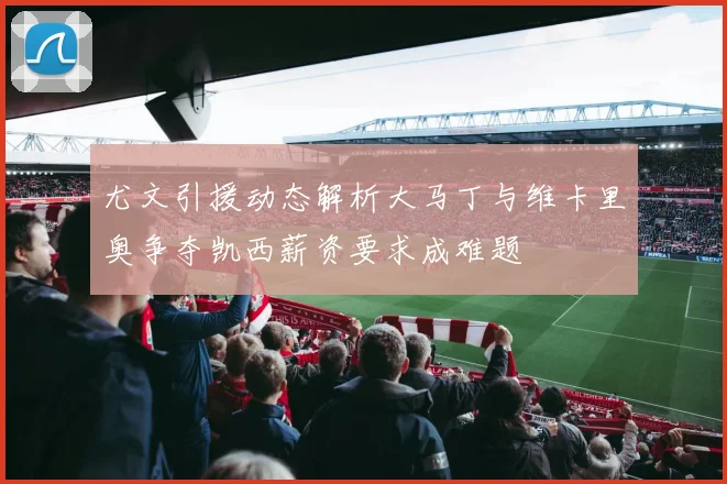 尤文引援动态解析大马丁与维卡里奥争夺凯西薪资要求成难题