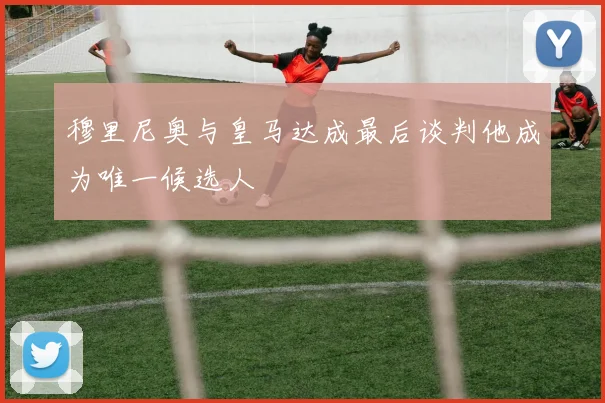 穆里尼奥与皇马达成最后谈判他成为唯一候选人