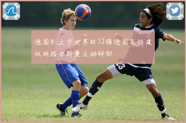 德国队止步世界杯32强德国足协建议纳格尔斯曼主动辞职