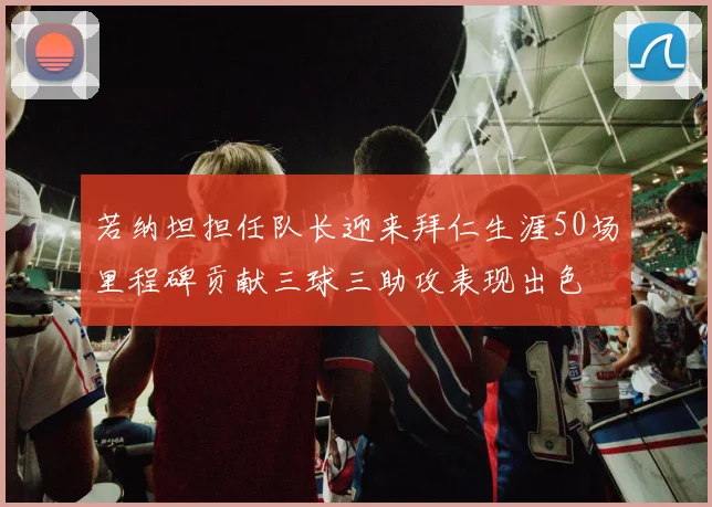 若纳坦担任队长迎来拜仁生涯50场里程碑贡献三球三助攻表现出色