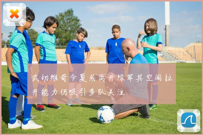 武切维奇今夏或离开绿军其空间拉开能力仍吸引多队关注