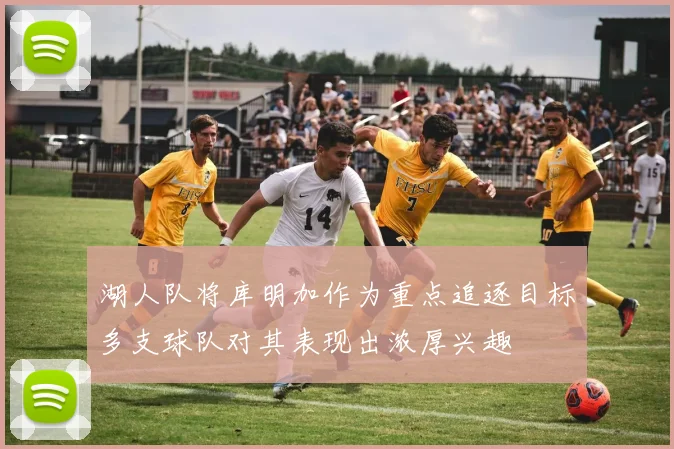 湖人队将库明加作为重点追逐目标多支球队对其表现出浓厚兴趣