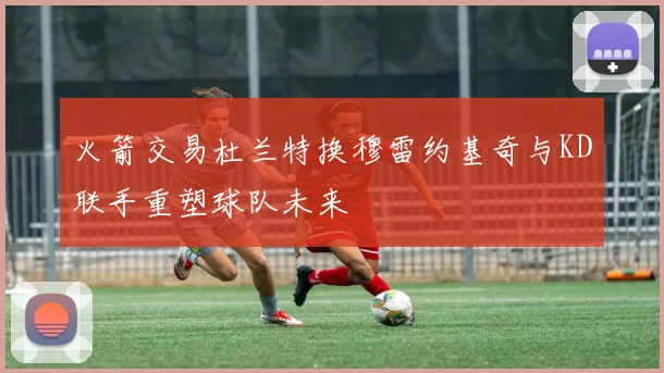 火箭交易杜兰特换穆雷约基奇与KD联手重塑球队未来