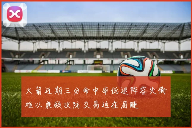 火箭近期三分命中率低迷阵容失衡难以兼顾攻防交易迫在眉睫