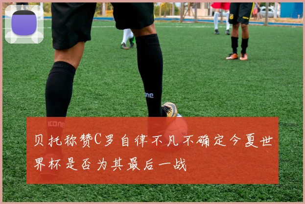 贝托称赞C罗自律不凡不确定今夏世界杯是否为其最后一战